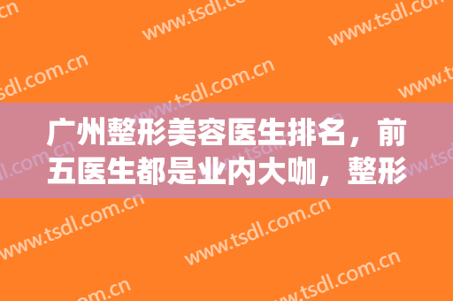 广州整形美容医生排名，前五医生都是业内大咖，整形经验丰富！(广州整形医生排行榜)