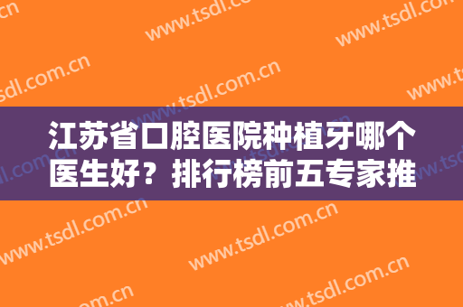 江苏省口腔医院种植牙哪个医生好？排行榜前五专家推荐！实力一比一强