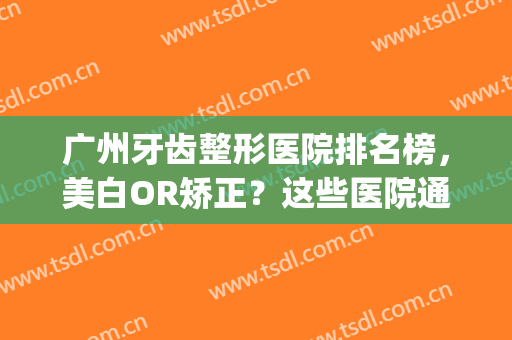 广州牙齿整形医院排名榜，美白OR矫正？这些医院通通满足你(广州哪些医院矫正牙齿比较好)
