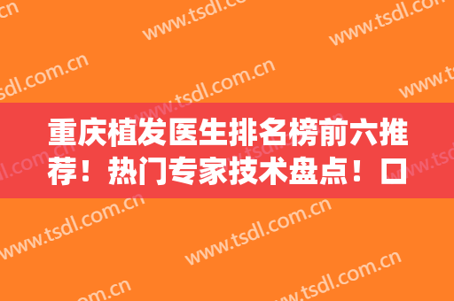 重庆植发医生排名榜前六推荐！热门专家技术盘点！口碑top汇总(重庆植发实惠的医院排名)