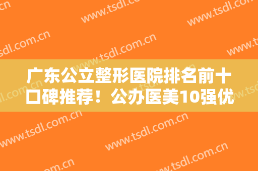 广东公立整形医院排名前十口碑推荐！公办医美10强优势尽显！好评出圈