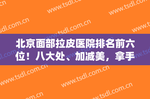北京面部拉皮医院排名前六位！八大处、加减美，拿手项目定不踩雷(北京面部拉皮哪家医院好)