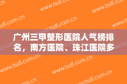 广州三甲整形医院人气榜排名，南方医院、珠江医院多次凭实力入围，附价格明细
