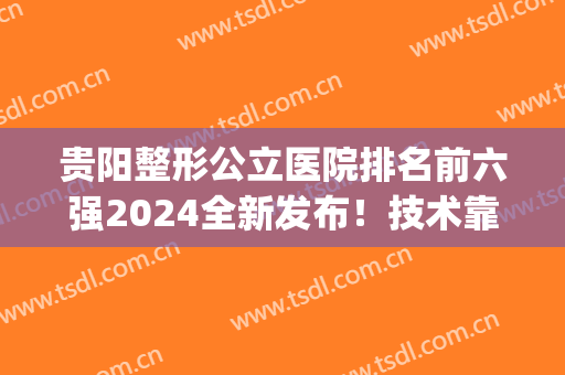 贵阳整形公立医院排名前六强2024全新发布！技术靠谱有保障(贵阳整形医院排名前五名)
