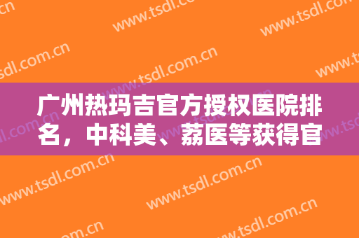 广州热玛吉官方授权医院排名，中科美、荔医等获得官方认证，绝对靠谱！