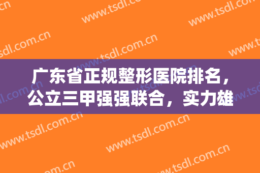广东省正规整形医院排名，公立三甲强强联合，实力雄厚！(广东排名第一的整形医院)