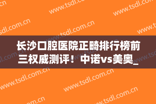 长沙口腔医院正畸排行榜前三权威测评！中诺vs美奥_超详细资料介绍(长沙口腔科正畸医生排名)