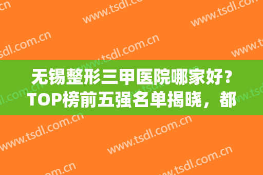 无锡整形三甲医院哪家好？TOP榜前五强名单揭晓，都有资料整理的(无锡三甲医院整形医院哪个好)