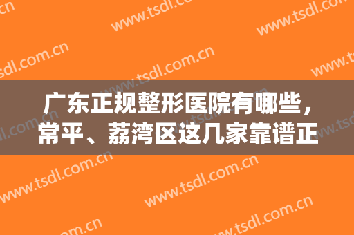 广东正规整形医院有哪些，常平、荔湾区这几家靠谱正规，值得参考！(常平整形医院哪家好)