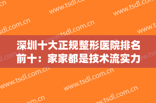 深圳十大正规整形医院排名前十：家家都是技术流实力派，一起来看！(深圳正规整形医院排名榜)