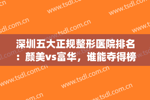 深圳五大正规整形医院排名：颜美vs富华，谁能夺得榜一？(深圳整容医院哪家强)