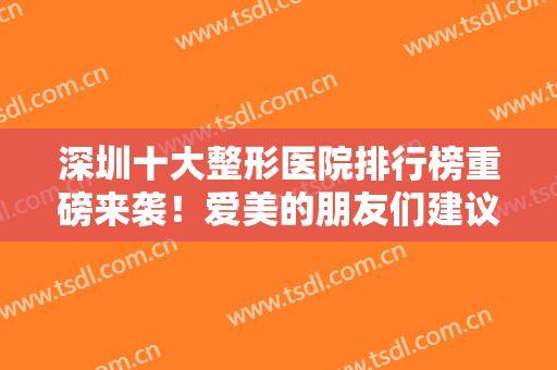 深圳十大整形医院排行榜重磅来袭！爱美的朋友们建议收藏这份医院宝典~