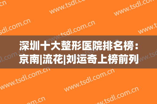 深圳十大整形医院排名榜：京南|流花|刘运奇上榜前列，你都知道吗？(深圳排名第一的整形医院)