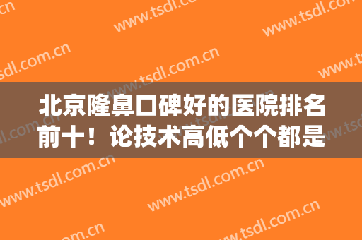 北京隆鼻口碑好的医院排名前十！论技术高低个个都是王中王！(北京做隆鼻最好的医生)