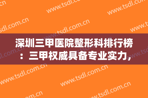 深圳三甲医院整形科排行榜：三甲权威具备专业实力，快来看看吧！(深圳三甲整形医院有哪些医院)