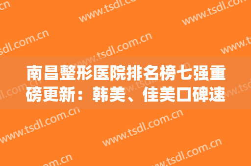 南昌整形医院排名榜七强重磅更新：韩美、佳美口碑速看_转扩哦(南昌最权威的整形医院)