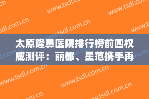 太原隆鼻医院排行榜前四权威测评：丽都、星范携手再上榜首！(太原好的隆鼻医院)