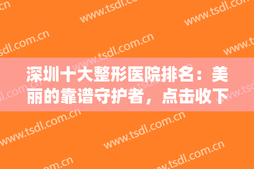 深圳十大整形医院排名：美丽的靠谱守护者，点击收下这份精品名单！(深圳前十名整形医院)
