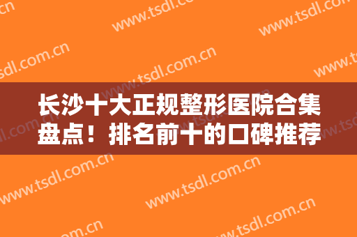 长沙十大正规整形医院合集盘点！排名前十的口碑推荐！医美技术到位靠谱