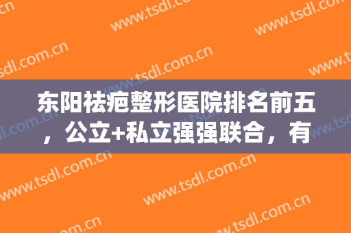 东阳祛疤整形医院排名前五，公立+私立强强联合，有你适合的吗？(东阳哪家整形医院好)