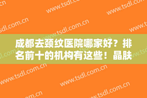 成都去颈纹医院哪家好？排名前十的机构有这些！晶肤抗衰榜一没有疑问！