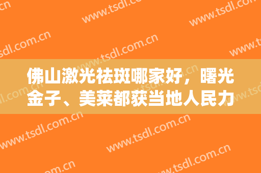 佛山激光祛斑哪家好，曙光金子、美莱都获当地人民力荐，值得一去！(激光祛斑广州佛山哪家比较好)