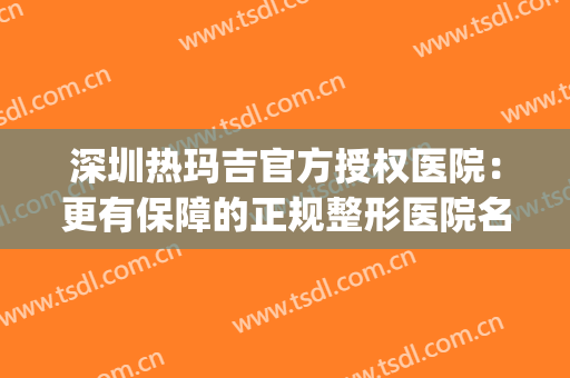 深圳热玛吉官方授权医院：更有保障的正规整形医院名单，点击一览！(武汉哪家整形医院有热玛吉)