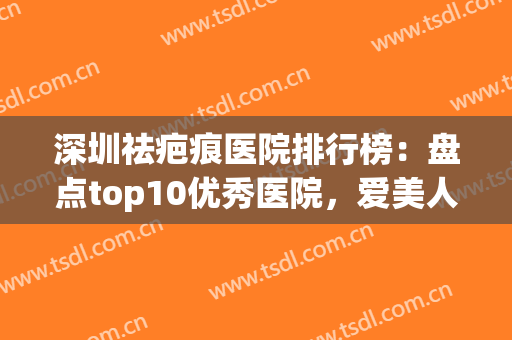 深圳祛疤痕医院排行榜：盘点top10优秀医院，爱美人士千万别错过！(深圳哪家医院祛疤效果最好的医院)
