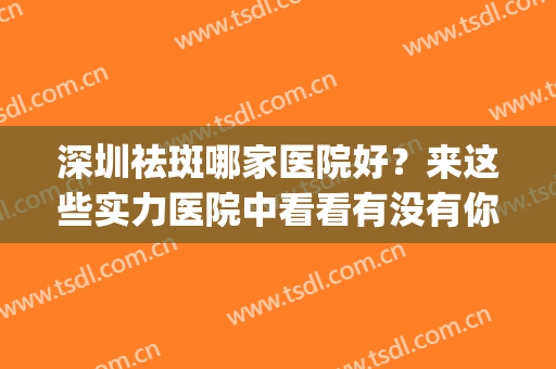 深圳祛斑哪家医院好？来这些实力医院中看看有没有你喜欢的！(深圳祛斑最好的三甲医院)