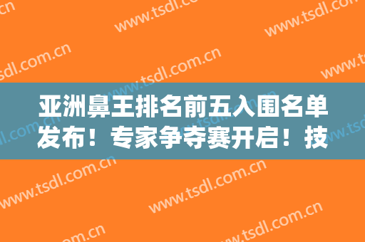 亚洲鼻王排名前五入围名单发布！专家争夺赛开启！技术个顶个的好(中国鼻子王)