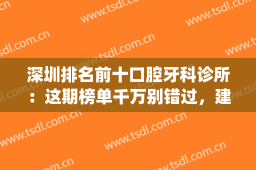 深圳排名前十口腔牙科诊所：这期榜单千万别错过，建议点击收藏！(深圳口碑最好的口腔牙科诊所)