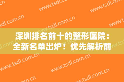 深圳排名前十的整形医院：全新名单出炉！优先解析前五名医院详情(深圳最大整形医院排名)