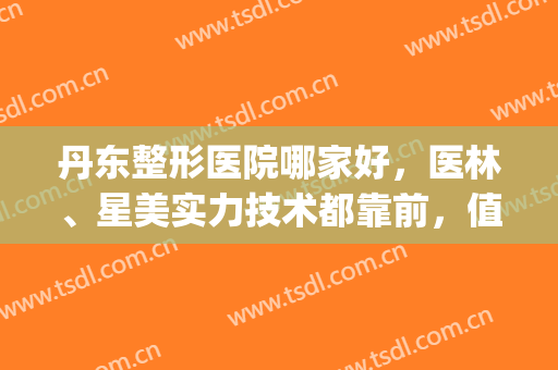 丹东整形医院哪家好，医林、星美实力技术都靠前，值得参考(丹东中心医院有整形科吗)