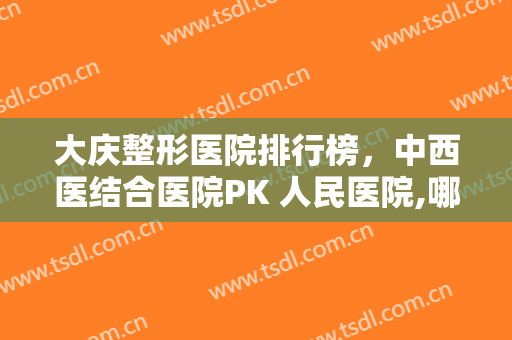 大庆整形医院排行榜，中西医结合医院PK 人民医院,哪一家是你的第一选呢？