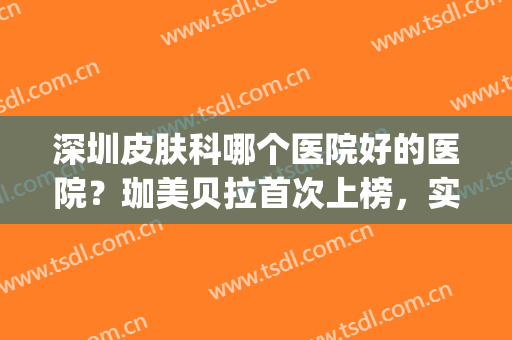深圳皮肤科哪个医院好的医院？珈美贝拉首次上榜，实力不容小觑！(深圳哪家医院皮肤科比较专业)