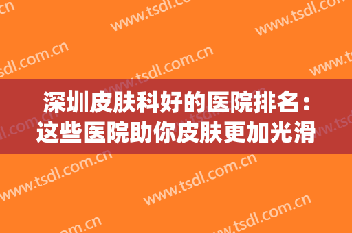 深圳皮肤科好的医院排名：这些医院助你皮肤更加光滑细腻~(深圳市哪家医院皮肤科好)