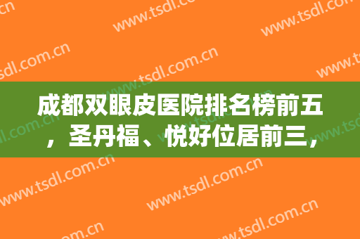 成都双眼皮医院排名榜前五，圣丹福、悦好位居前三，附价格表一览(成都双眼皮哪家好)