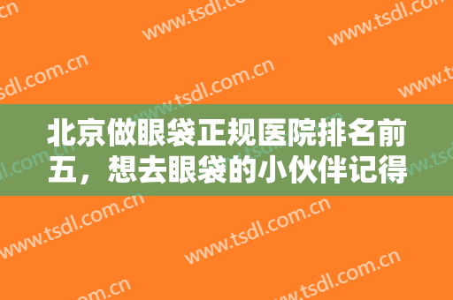 北京做眼袋正规医院排名前五，想去眼袋的小伙伴记得收藏这份榜单哦！