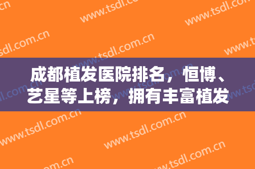 成都植发医院排名，恒博、艺星等上榜，拥有丰富植发经验！(成都正规植发医院排行)