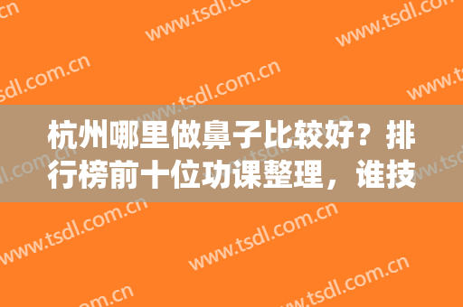 杭州哪里做鼻子比较好？排行榜前十位功课整理，谁技术好一目了然(杭州哪个医院做鼻子比较好)