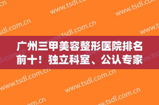 广州三甲美容整形医院排名前十！独立科室、公认专家、擅长多元等！(广州三甲医院整形科排行榜)