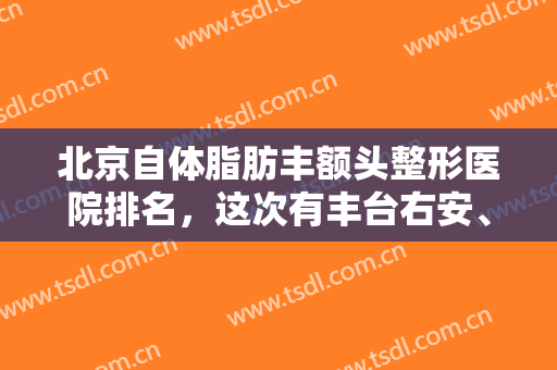 北京自体脂肪丰额头整形医院排名，这次有丰台右安、樱桃等连锁医美，名气口碑双重保障！！