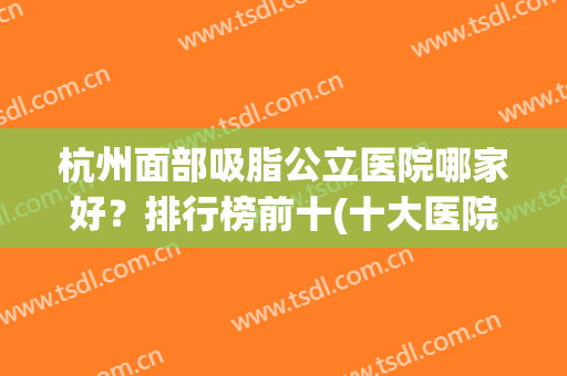 杭州面部吸脂公立医院哪家好？排行榜前十(十大医院)功课，收藏吧！