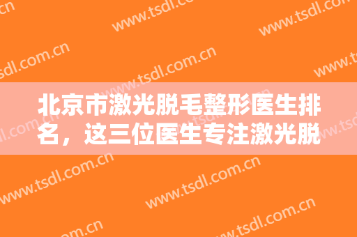 北京市激光脱毛整形医生排名，这三位医生专注激光脱毛多年，经验丰富！