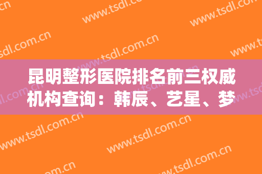 昆明整形医院排名前三权威机构查询：韩辰、艺星、梦想口碑（价目）公布(昆明韩辰整形医院怎么样啊)