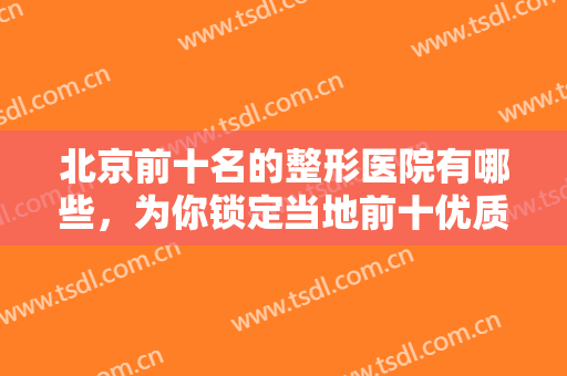 北京前十名的整形医院有哪些，为你锁定当地前十优质医美，不容错过！