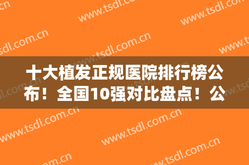 十大植发正规医院排行榜公布！全国10强对比盘点！公立稳居前三(植发医院前十名)