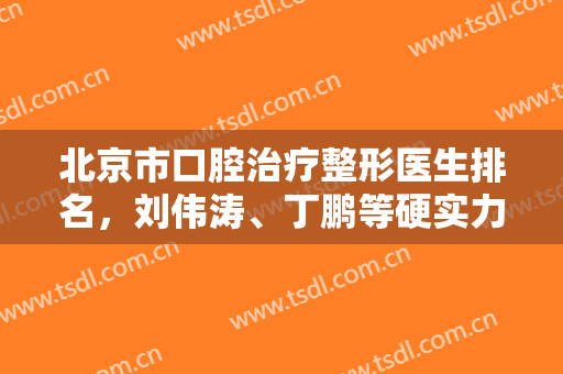 北京市口腔治疗整形医生排名，刘伟涛、丁鹏等硬实力、高人气医生上榜，快来了解下吧！