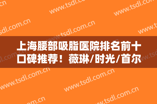 上海腰部吸脂医院排名前十口碑推荐！薇琳/时光/首尔丽格等权威机构专业！