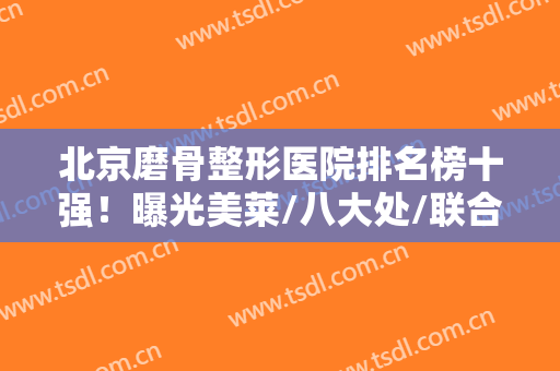 北京磨骨整形医院排名榜十强！曝光美莱/八大处/联合丽格/价格及口碑